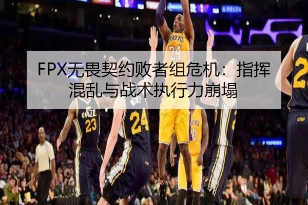 FPX无畏契约败者组危机：指挥混乱与战术执行力崩塌