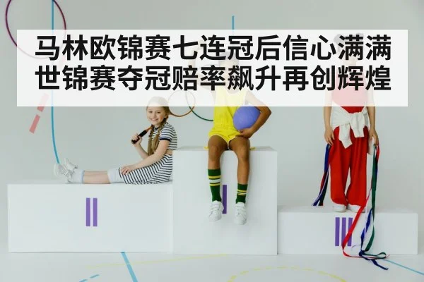 马林欧锦赛七连冠后信心满满世锦赛夺冠赔率飙升再创辉煌
